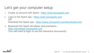 © 2017 Cisco and/or its affiliates. All rights reserved. Cisco Public
Let’s get your computer setup
1. Create an account with Spark - https://web.ciscospark.com
2. Login to the Spark app - https://web.ciscospark.com
OR
Download the Spark app - https://www.ciscospark.com/downloads.html
3. Bookmark the Spark developer documentation -
https://developer.ciscospark.com
(You will need to login to use the interactive documents)
32DEVNET-1056
 
