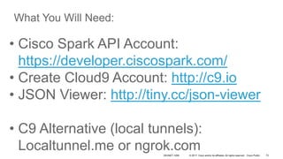 © 2017 Cisco and/or its affiliates. All rights reserved. Cisco Public
• Cisco Spark API Account:
https://developer.ciscospark.com/
• Create Cloud9 Account: http://c9.io
• JSON Viewer: http://tiny.cc/json-viewer
• C9 Alternative (local tunnels):
Localtunnel.me or ngrok.com
What You Will Need:
DEVNET-1056 72
 