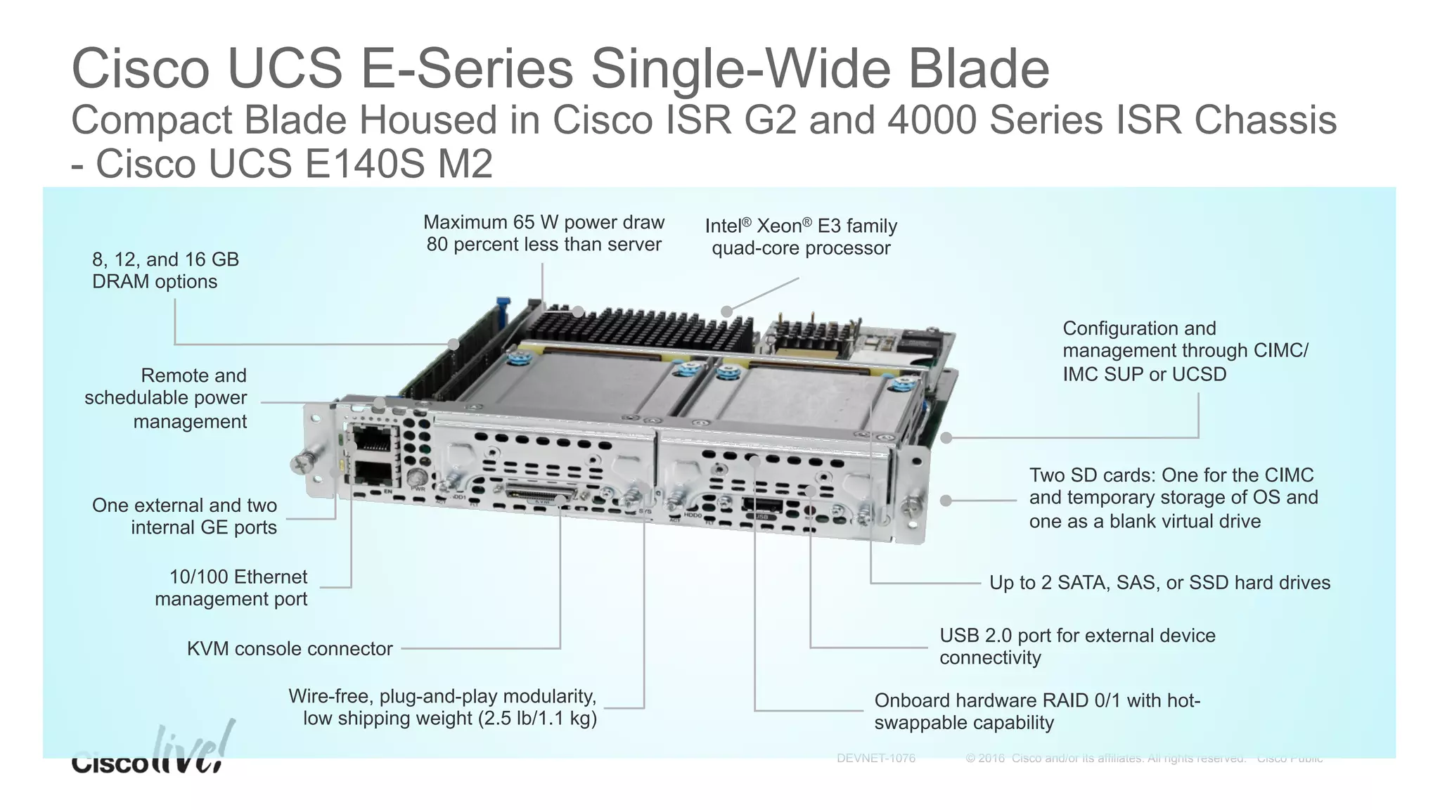 © 2016 Cisco and/or its affiliates. All rights reserved. Cisco PublicDEVNET-1076
Cisco UCS E-Series Single-Wide Blade
Compact Blade Housed in Cisco ISR G2 and 4000 Series ISR Chassis
- Cisco UCS E140S M2
Up to 2 SATA, SAS, or SSD hard drives
Configuration and
management through CIMC/
IMC SUP or UCSD
Intel® Xeon® E3 family
quad-core processor
Onboard hardware RAID 0/1 with hot-
swappable capability
One external and two
internal GE ports
USB 2.0 port for external device
connectivity
8, 12, and 16 GB
DRAM options
Maximum 65 W power draw
80 percent less than server
Wire-free, plug-and-play modularity,
low shipping weight (2.5 lb/1.1 kg)
Remote and
schedulable power
management
KVM console connector
10/100 Ethernet
management port
Two SD cards: One for the CIMC
and temporary storage of OS and
one as a blank virtual drive
 
