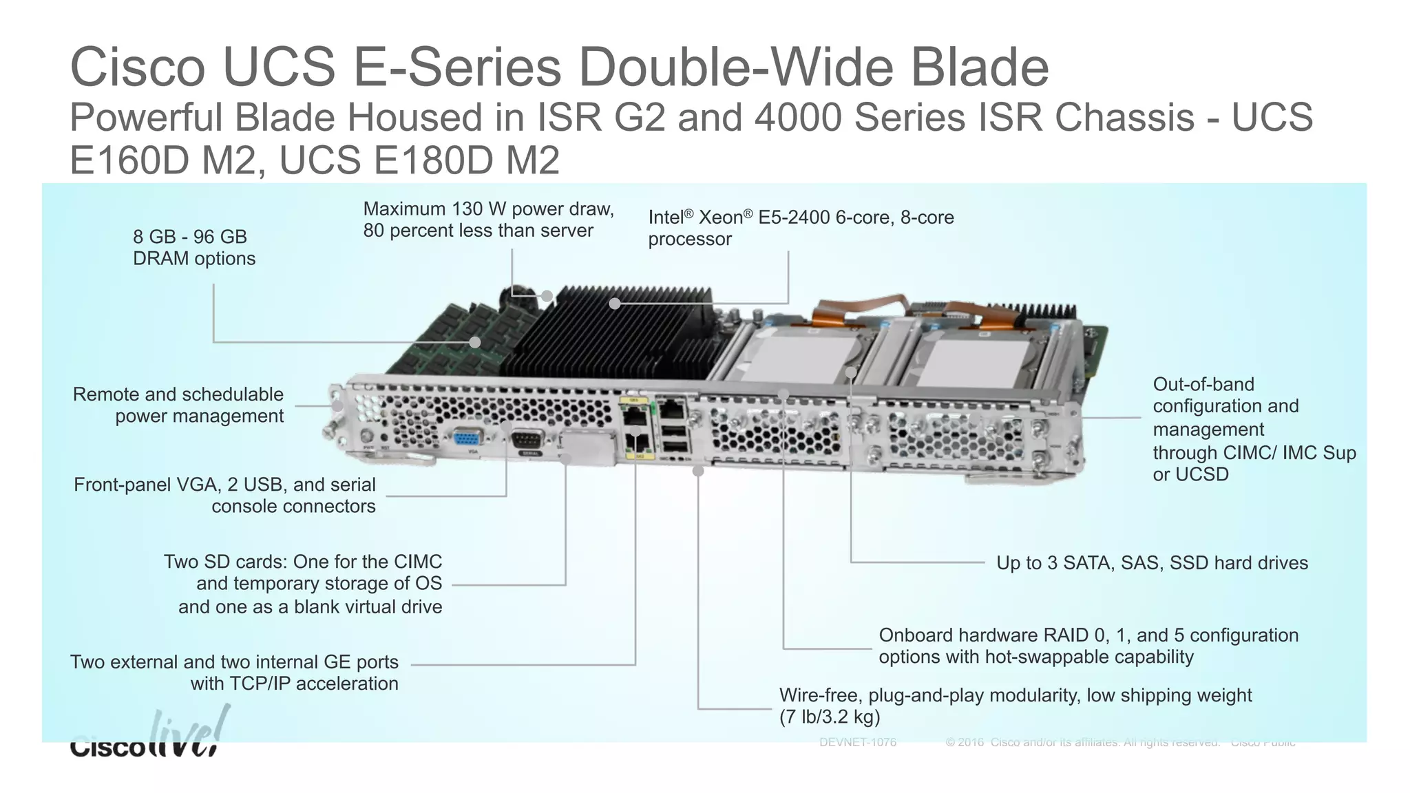 © 2016 Cisco and/or its affiliates. All rights reserved. Cisco PublicDEVNET-1076
Cisco UCS E-Series Double-Wide Blade
Powerful Blade Housed in ISR G2 and 4000 Series ISR Chassis - UCS
E160D M2, UCS E180D M2
Up to 3 SATA, SAS, SSD hard drives
Out-of-band
configuration and
management
through CIMC/ IMC Sup
or UCSD
Onboard hardware RAID 0, 1, and 5 configuration
options with hot-swappable capabilityTwo external and two internal GE ports
with TCP/IP acceleration
Front-panel VGA, 2 USB, and serial
console connectors
8 GB - 96 GB
DRAM options
Maximum 130 W power draw,
80 percent less than server
Wire-free, plug-and-play modularity, low shipping weight
(7 lb/3.2 kg)
Remote and schedulable
power management
Two SD cards: One for the CIMC
and temporary storage of OS
and one as a blank virtual drive
Intel® Xeon® E5-2400 6-core, 8-core
processor
 
