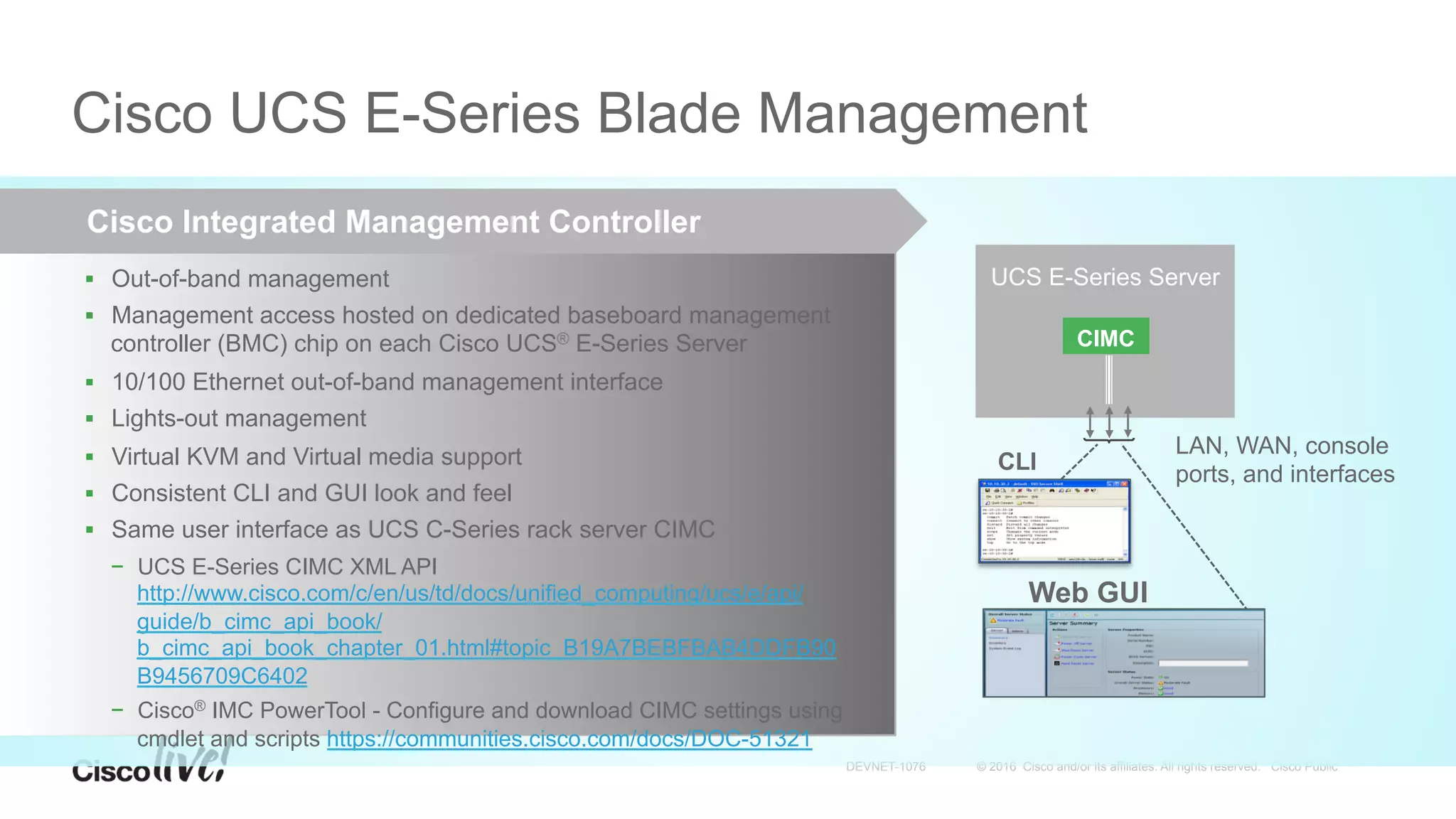 © 2016 Cisco and/or its affiliates. All rights reserved. Cisco PublicDEVNET-1076
Cisco UCS E-Series Blade Management
Cisco Integrated Management Controller
§  Out-of-band management
§  Management access hosted on dedicated baseboard management
controller (BMC) chip on each Cisco UCS® E-Series Server
§  10/100 Ethernet out-of-band management interface 
§  Lights-out management
§  Virtual KVM and Virtual media support
§  Consistent CLI and GUI look and feel
§  Same user interface as UCS C-Series rack server CIMC
−  UCS E-Series CIMC XML API
http://www.cisco.com/c/en/us/td/docs/unified_computing/ucs/e/api/
guide/b_cimc_api_book/
b_cimc_api_book_chapter_01.html#topic_B19A7BEBFBAB4DDFB90
B9456709C6402
−  Cisco® IMC PowerTool - Configure and download CIMC settings using
cmdlet and scripts https://communities.cisco.com/docs/DOC-51321
UCS E-Series Server
CLI
LAN, WAN, console
ports, and interfaces
CIMC
Web GUI
 