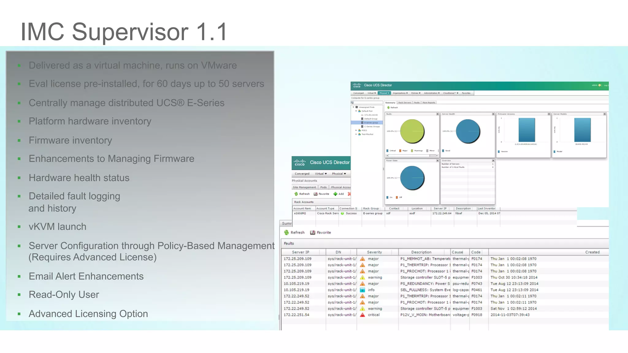 © 2016 Cisco and/or its affiliates. All rights reserved. Cisco PublicDEVNET-1076
IMC Supervisor 1.1
§  Delivered as a virtual machine, runs on VMware
§  Eval license pre-installed, for 60 days up to 50 servers
§  Centrally manage distributed UCS® E-Series
§  Platform hardware inventory
§  Firmware inventory
§  Enhancements to Managing Firmware
§  Hardware health status
§  Detailed fault logging
and history
§  vKVM launch
§  Server Configuration through Policy-Based Management
(Requires Advanced License)
§  Email Alert Enhancements
§  Read-Only User
§  Advanced Licensing Option
 