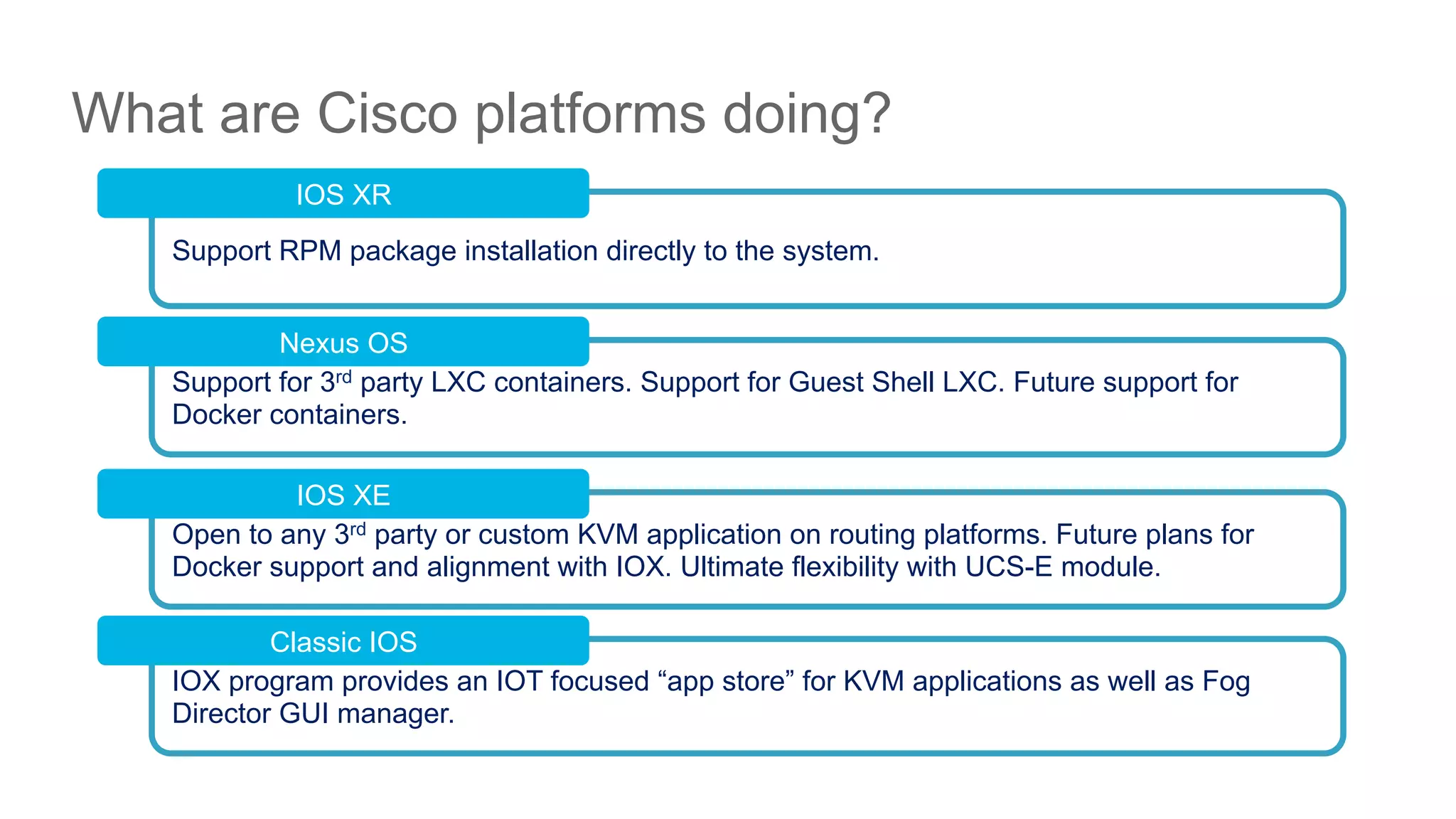 © 2016 Cisco and/or its affiliates. All rights reserved. Cisco PublicDEVNET-1076
What are Cisco platforms doing?
Support RPM package installation directly to the system.
IOS XR
Support for 3rd party LXC containers. Support for Guest Shell LXC. Future support for
Docker containers.
Nexus OS
Open to any 3rd party or custom KVM application on routing platforms. Future plans for
Docker support and alignment with IOX. Ultimate flexibility with UCS-E module.
IOS XE
IOX program provides an IOT focused “app store” for KVM applications as well as Fog
Director GUI manager.
Classic IOS
 