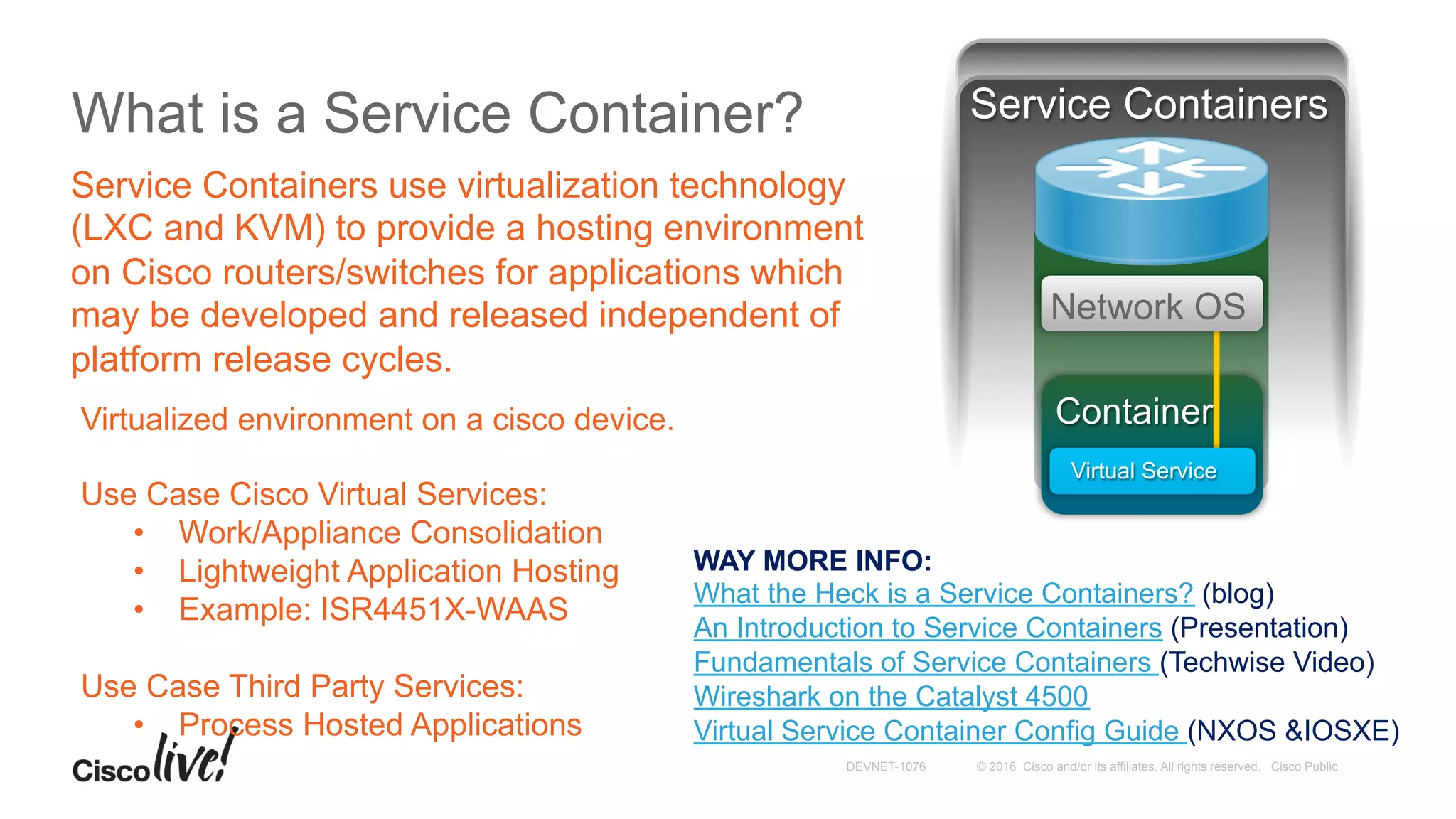 © 2016 Cisco and/or its affiliates. All rights reserved. Cisco PublicDEVNET-1076
What is a Service Container?
Service Containers use virtualization technology
(LXC and KVM) to provide a hosting environment
on Cisco routers/switches for applications which
may be developed and released independent of
platform release cycles.
Virtualized environment on a cisco device.
Use Case Cisco Virtual Services:
•  Work/Appliance Consolidation
•  Lightweight Application Hosting
•  Example: ISR4451X-WAAS
Use Case Third Party Services:
•  Process Hosted Applications
Container
Network OS
Virtual Service
Service Containers
WAY MORE INFO:
What the Heck is a Service Containers? (blog)
An Introduction to Service Containers (Presentation)
Fundamentals of Service Containers (Techwise Video)
Wireshark on the Catalyst 4500
Virtual Service Container Config Guide (NXOS &IOSXE)
 