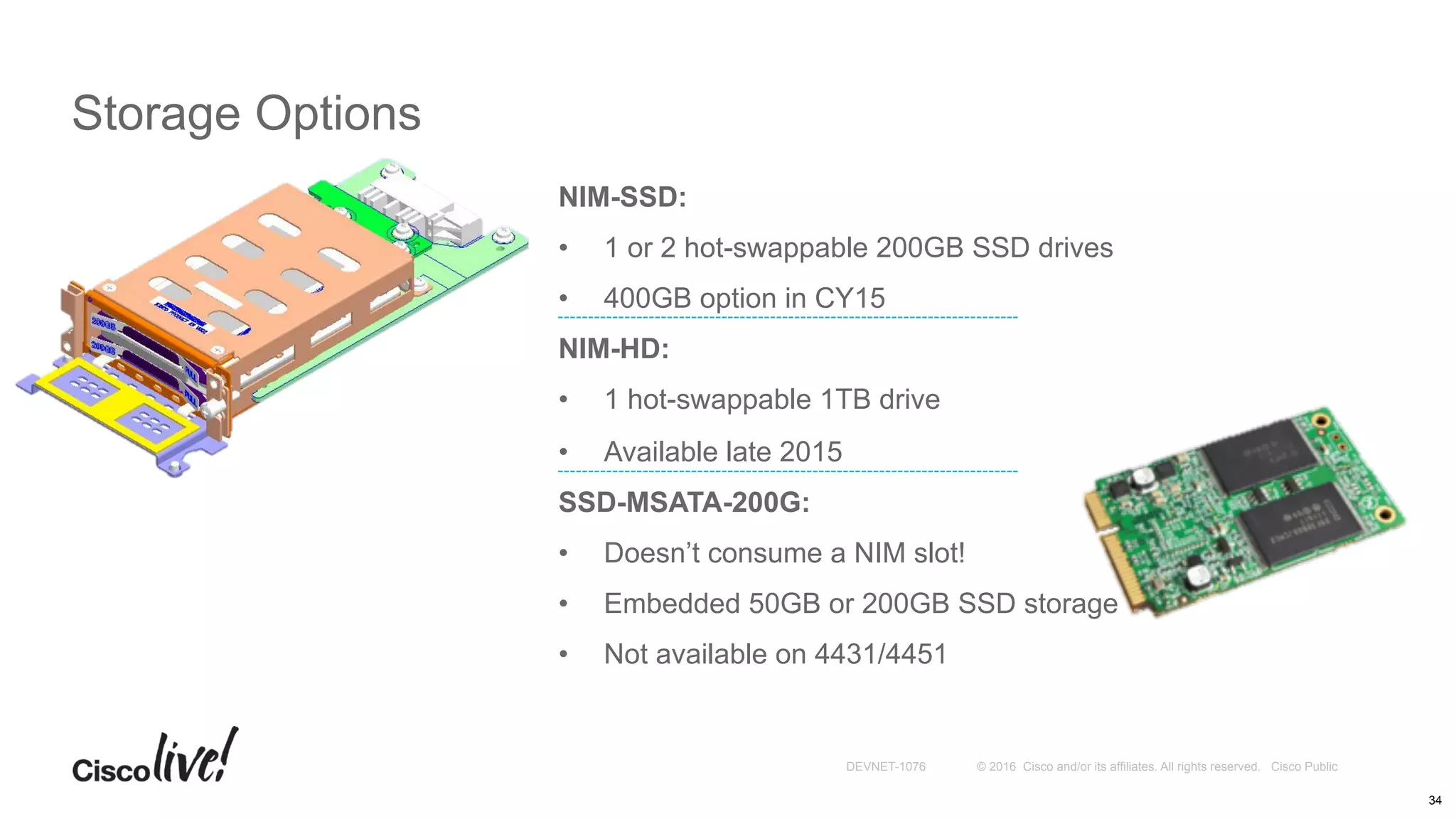 © 2016 Cisco and/or its affiliates. All rights reserved. Cisco PublicDEVNET-1076
NIM-SSD:
•  1 or 2 hot-swappable 200GB SSD drives
•  400GB option in CY15
NIM-HD:
•  1 hot-swappable 1TB drive
•  Available late 2015
SSD-MSATA-200G:
•  Doesn’t consume a NIM slot!
•  Embedded 50GB or 200GB SSD storage
•  Not available on 4431/4451
Storage Options
34
 