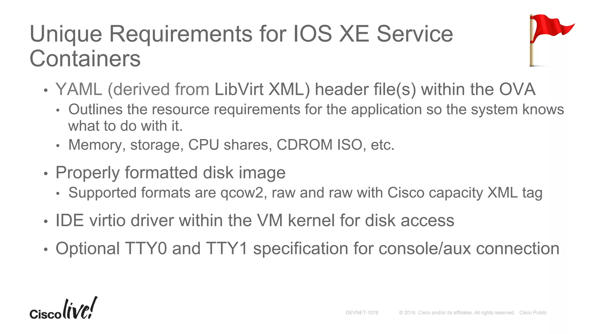 © 2016 Cisco and/or its affiliates. All rights reserved. Cisco PublicDEVNET-1076
Unique Requirements for IOS XE Service
Containers
•  YAML (derived from LibVirt XML) header file(s) within the OVA
•  Outlines the resource requirements for the application so the system knows
what to do with it.
•  Memory, storage, CPU shares, CDROM ISO, etc.
•  Properly formatted disk image
•  Supported formats are qcow2, raw and raw with Cisco capacity XML tag
•  IDE virtio driver within the VM kernel for disk access
•  Optional TTY0 and TTY1 specification for console/aux connection
 