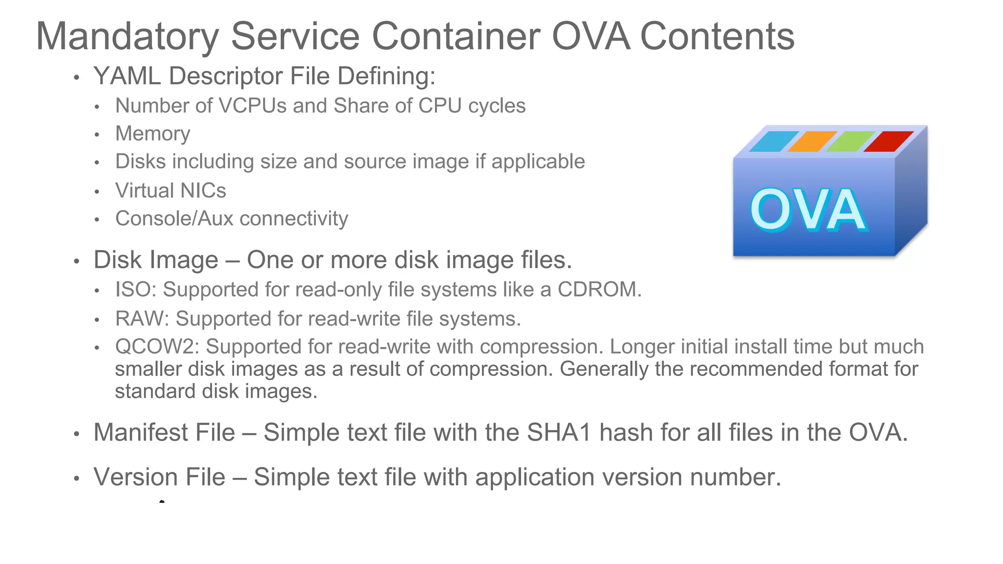© 2016 Cisco and/or its affiliates. All rights reserved. Cisco PublicDEVNET-1076
•  YAML Descriptor File Defining:
•  Number of VCPUs and Share of CPU cycles
•  Memory
•  Disks including size and source image if applicable
•  Virtual NICs
•  Console/Aux connectivity
•  Disk Image – One or more disk image files.
•  ISO: Supported for read-only file systems like a CDROM.
•  RAW: Supported for read-write file systems.
•  QCOW2: Supported for read-write with compression. Longer initial install time but much
smaller disk images as a result of compression. Generally the recommended format for
standard disk images.
•  Manifest File – Simple text file with the SHA1 hash for all files in the OVA.
•  Version File – Simple text file with application version number.
Mandatory Service Container OVA Contents
 