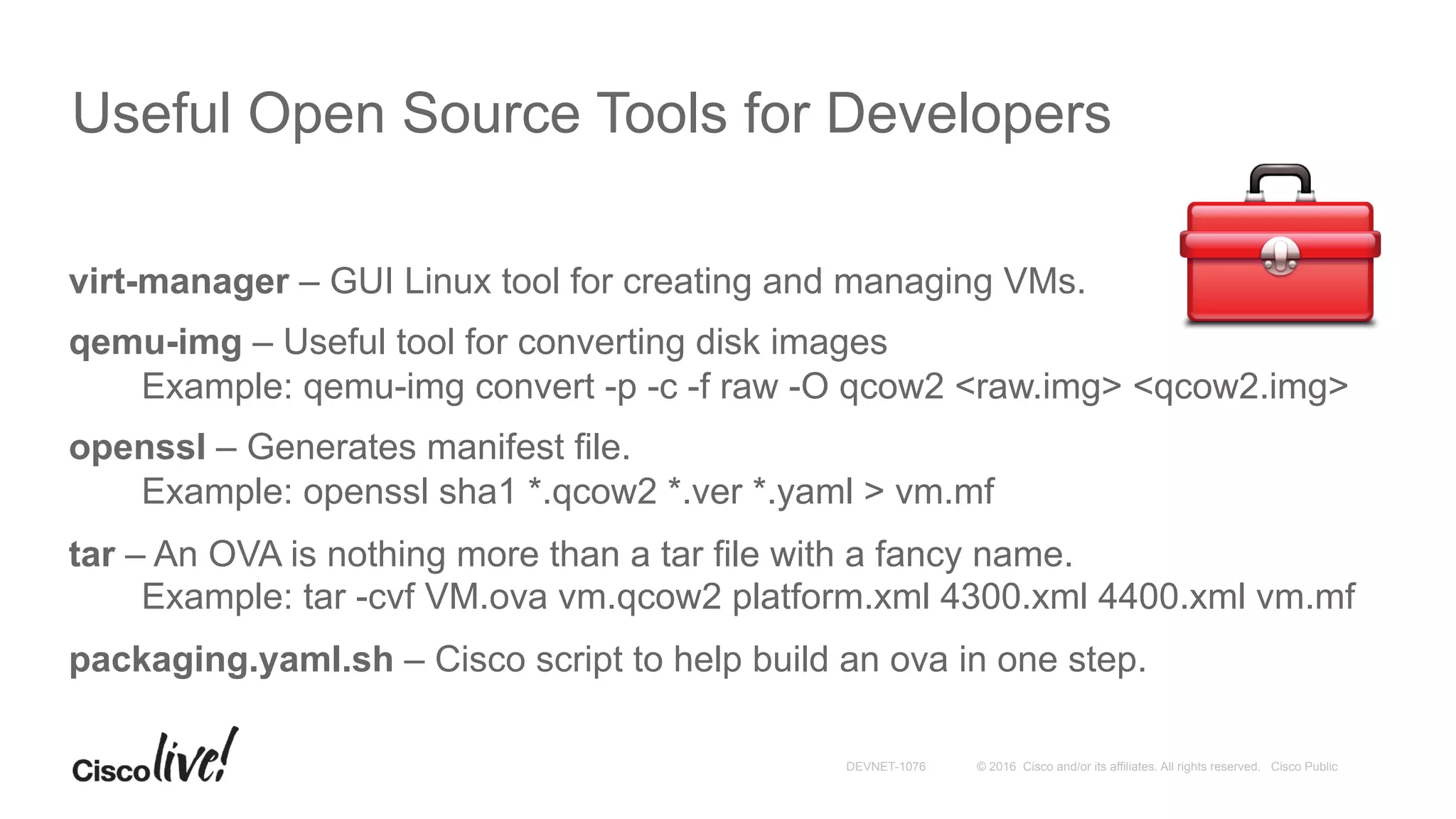 © 2016 Cisco and/or its affiliates. All rights reserved. Cisco PublicDEVNET-1076
Useful Open Source Tools for Developers
virt-manager – GUI Linux tool for creating and managing VMs.
qemu-img – Useful tool for converting disk images
Example: qemu-img convert -p -c -f raw -O qcow2 <raw.img> <qcow2.img>
openssl – Generates manifest file.
Example: openssl sha1 *.qcow2 *.ver *.yaml > vm.mf
tar – An OVA is nothing more than a tar file with a fancy name.
Example: tar -cvf VM.ova vm.qcow2 platform.xml 4300.xml 4400.xml vm.mf
packaging.yaml.sh – Cisco script to help build an ova in one step.
 