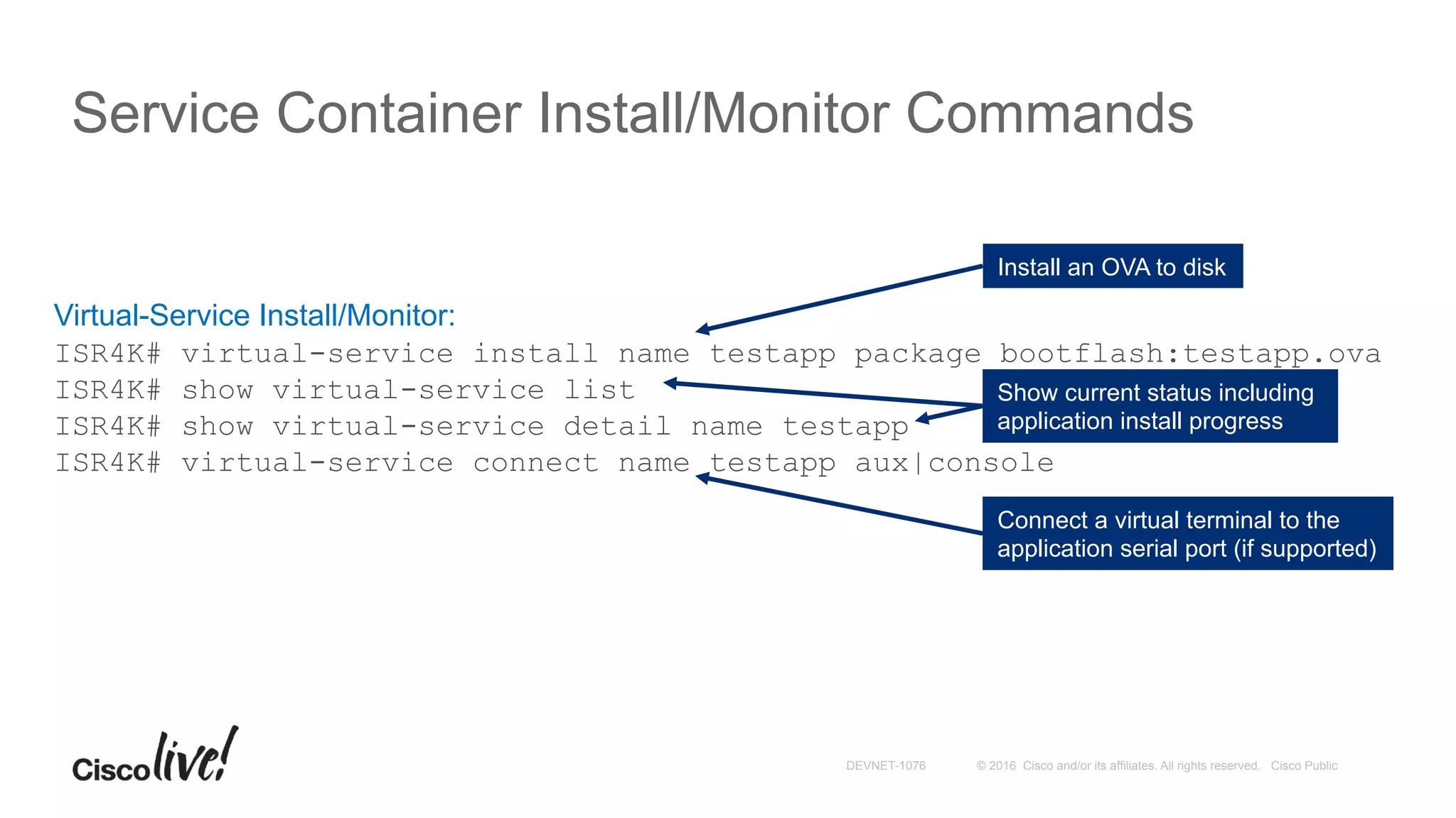 © 2016 Cisco and/or its affiliates. All rights reserved. Cisco PublicDEVNET-1076
Service Container Install/Monitor Commands
Virtual-Service Install/Monitor:
ISR4K# virtual-service install name testapp package bootflash:testapp.ova
ISR4K# show virtual-service list
ISR4K# show virtual-service detail name testapp
ISR4K# virtual-service connect name testapp aux|console
Install an OVA to disk
Show current status including
application install progress
Connect a virtual terminal to the
application serial port (if supported)
 