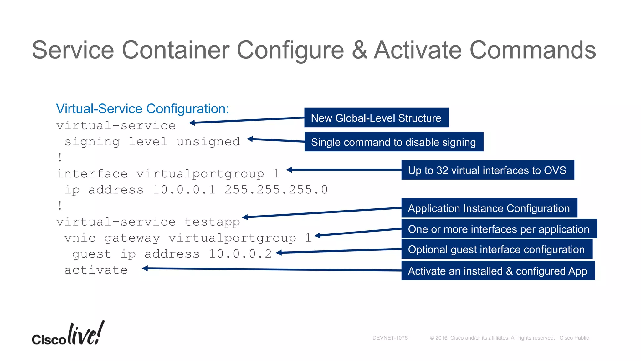 © 2016 Cisco and/or its affiliates. All rights reserved. Cisco PublicDEVNET-1076
Service Container Configure & Activate Commands
Virtual-Service Configuration:
virtual-service
signing level unsigned
!
interface virtualportgroup 1
ip address 10.0.0.1 255.255.255.0
!
virtual-service testapp
vnic gateway virtualportgroup 1
guest ip address 10.0.0.2
activate
New Global-Level Structure
Single command to disable signing
Up to 32 virtual interfaces to OVS
Application Instance Configuration
One or more interfaces per application
Optional guest interface configuration
Activate an installed & configured App
 