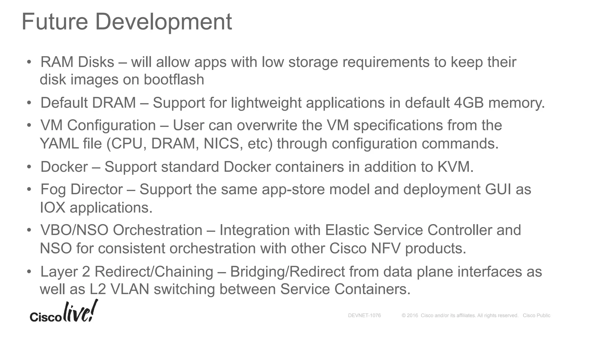 © 2016 Cisco and/or its affiliates. All rights reserved. Cisco PublicDEVNET-1076
Future Development
•  RAM Disks – will allow apps with low storage requirements to keep their
disk images on bootflash
•  Default DRAM – Support for lightweight applications in default 4GB memory.
•  VM Configuration – User can overwrite the VM specifications from the
YAML file (CPU, DRAM, NICS, etc) through configuration commands.
•  Docker – Support standard Docker containers in addition to KVM.
•  Fog Director – Support the same app-store model and deployment GUI as
IOX applications.
•  VBO/NSO Orchestration – Integration with Elastic Service Controller and
NSO for consistent orchestration with other Cisco NFV products.
•  Layer 2 Redirect/Chaining – Bridging/Redirect from data plane interfaces as
well as L2 VLAN switching between Service Containers.
 