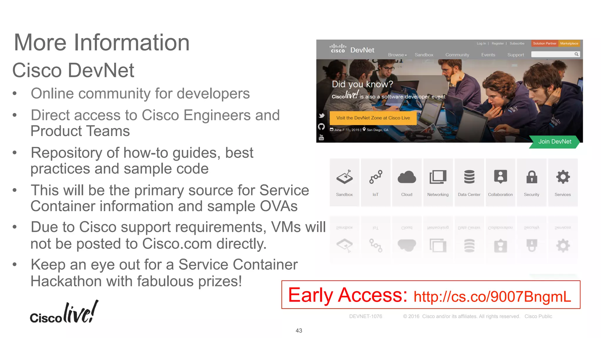 © 2016 Cisco and/or its affiliates. All rights reserved. Cisco PublicDEVNET-1076
More Information
Cisco DevNet
•  Online community for developers
•  Direct access to Cisco Engineers and
Product Teams
•  Repository of how-to guides, best
practices and sample code
•  This will be the primary source for Service
Container information and sample OVAs
•  Due to Cisco support requirements, VMs will
not be posted to Cisco.com directly.
•  Keep an eye out for a Service Container
Hackathon with fabulous prizes!
43
Early Access: http://cs.co/9007BngmL
 