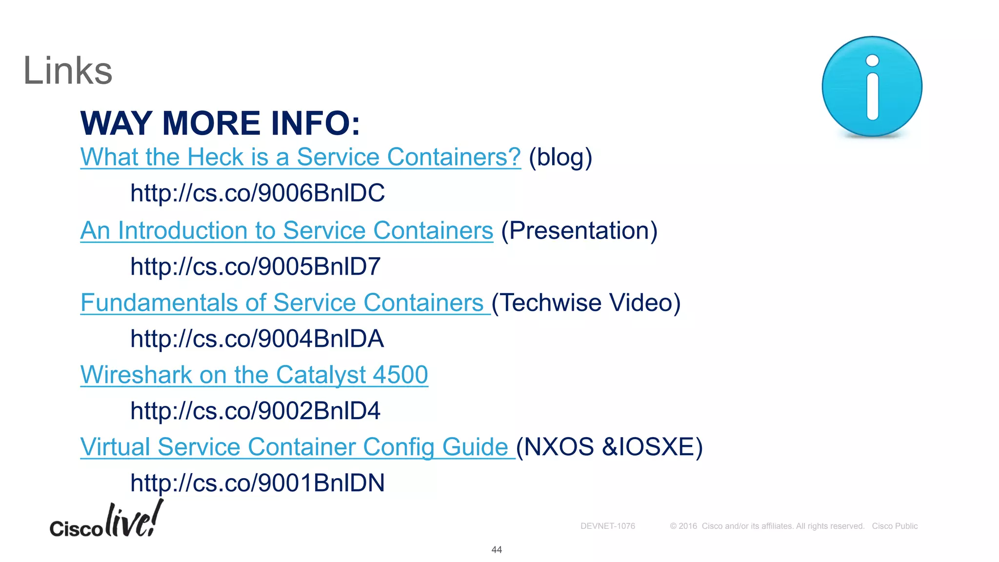 © 2016 Cisco and/or its affiliates. All rights reserved. Cisco PublicDEVNET-1076
Links
WAY MORE INFO:
What the Heck is a Service Containers? (blog)
http://cs.co/9006BnlDC
An Introduction to Service Containers (Presentation)
http://cs.co/9005BnlD7
Fundamentals of Service Containers (Techwise Video)
http://cs.co/9004BnlDA
Wireshark on the Catalyst 4500
http://cs.co/9002BnlD4
Virtual Service Container Config Guide (NXOS &IOSXE)
http://cs.co/9001BnlDN
44
 