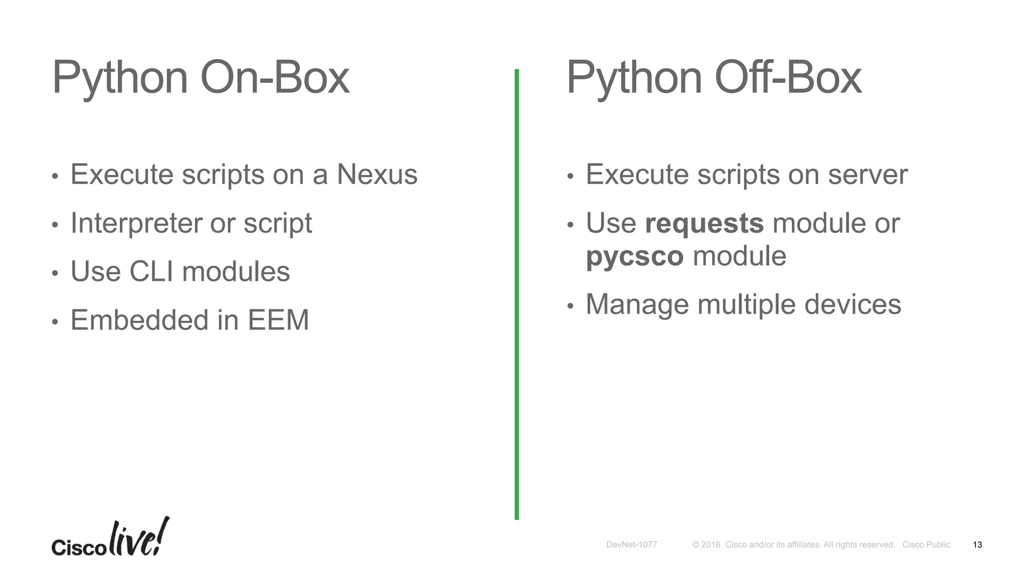 Python On-Box Python Off-Box
• Execute scripts on a Nexus
• Interpreter or script
• Use CLI modules
• Embedded in EEM
• Execute scripts on server
• Use requests module or
pycsco module
• Manage multiple devices
13
 