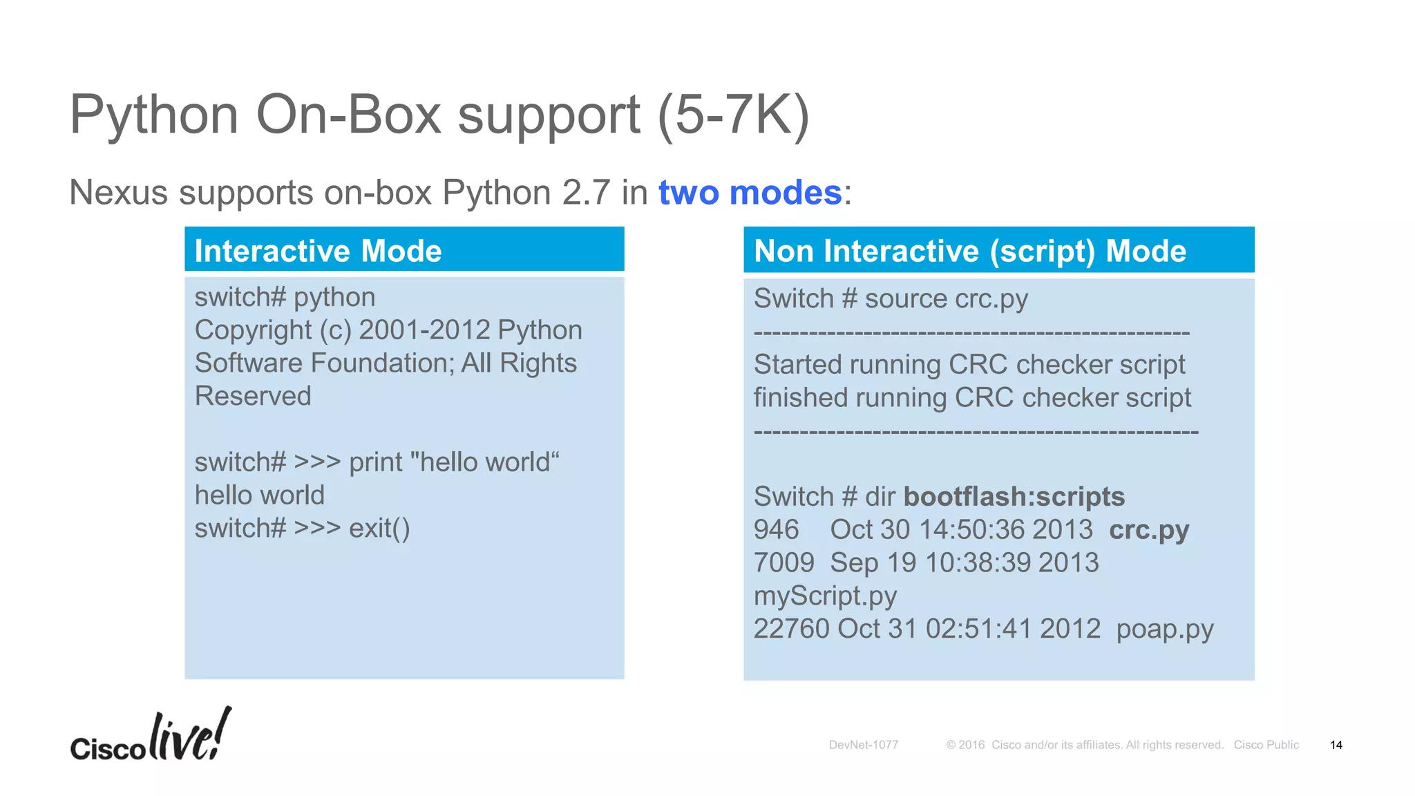 Python On-Box support (5-7K)
Nexus supports on-box Python 2.7 in two modes:
14
Interactive Mode
switch# python
Copyright (c) 2001-2012 Python
Software Foundation; All Rights
Reserved
switch# >>> print "hello world“
hello world
switch# >>> exit()
Non Interactive (script) Mode
Switch # source crc.py
------------------------------------------------
Started running CRC checker script
finished running CRC checker script
-------------------------------------------------
Switch # dir bootflash:scripts
946 Oct 30 14:50:36 2013 crc.py
7009 Sep 19 10:38:39 2013
myScript.py
22760 Oct 31 02:51:41 2012 poap.py
 