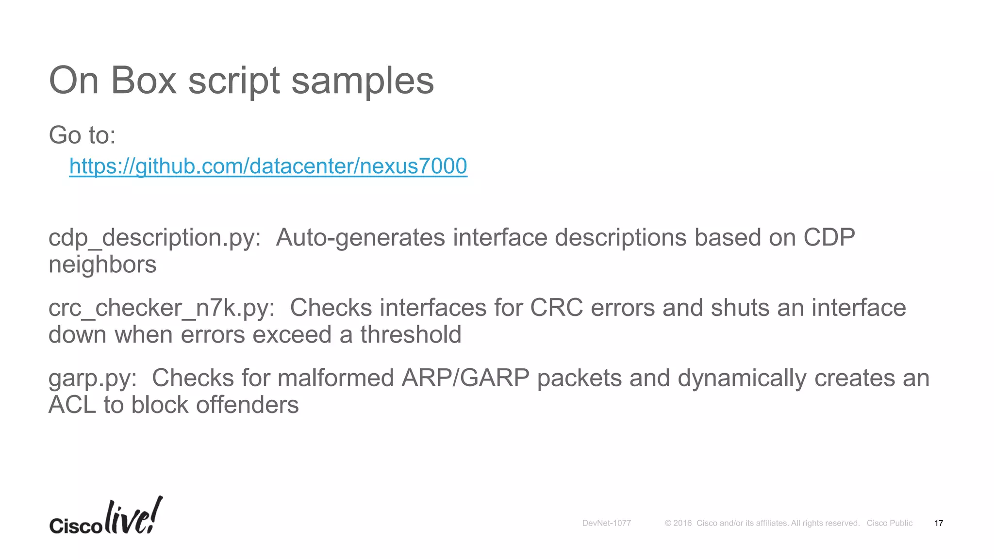 On Box script samples
Go to:
https://github.com/datacenter/nexus7000
cdp_description.py: Auto-generates interface descriptions based on CDP
neighbors
crc_checker_n7k.py: Checks interfaces for CRC errors and shuts an interface
down when errors exceed a threshold
garp.py: Checks for malformed ARP/GARP packets and dynamically creates an
ACL to block offenders
17
 