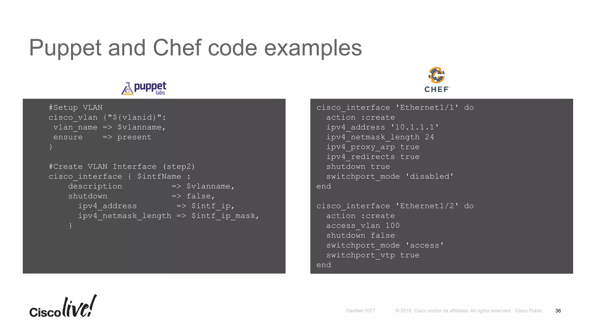 Puppet and Chef code examples
36
cisco_interface 'Ethernet1/1' do
action :create
ipv4_address '10.1.1.1'
ipv4_netmask_length 24
ipv4_proxy_arp true
ipv4_redirects true
shutdown true
switchport_mode 'disabled'
end
cisco_interface 'Ethernet1/2' do
action :create
access_vlan 100
shutdown false
switchport_mode 'access'
switchport_vtp true
end
#Setup VLAN
cisco_vlan {"${vlanid}":
vlan_name => $vlanname,
ensure => present
}
#Create VLAN Interface (step2)
cisco_interface { $intfName :
description => $vlanname,
shutdown => false,
ipv4_address => $intf_ip,
ipv4_netmask_length => $intf_ip_mask,
}
 