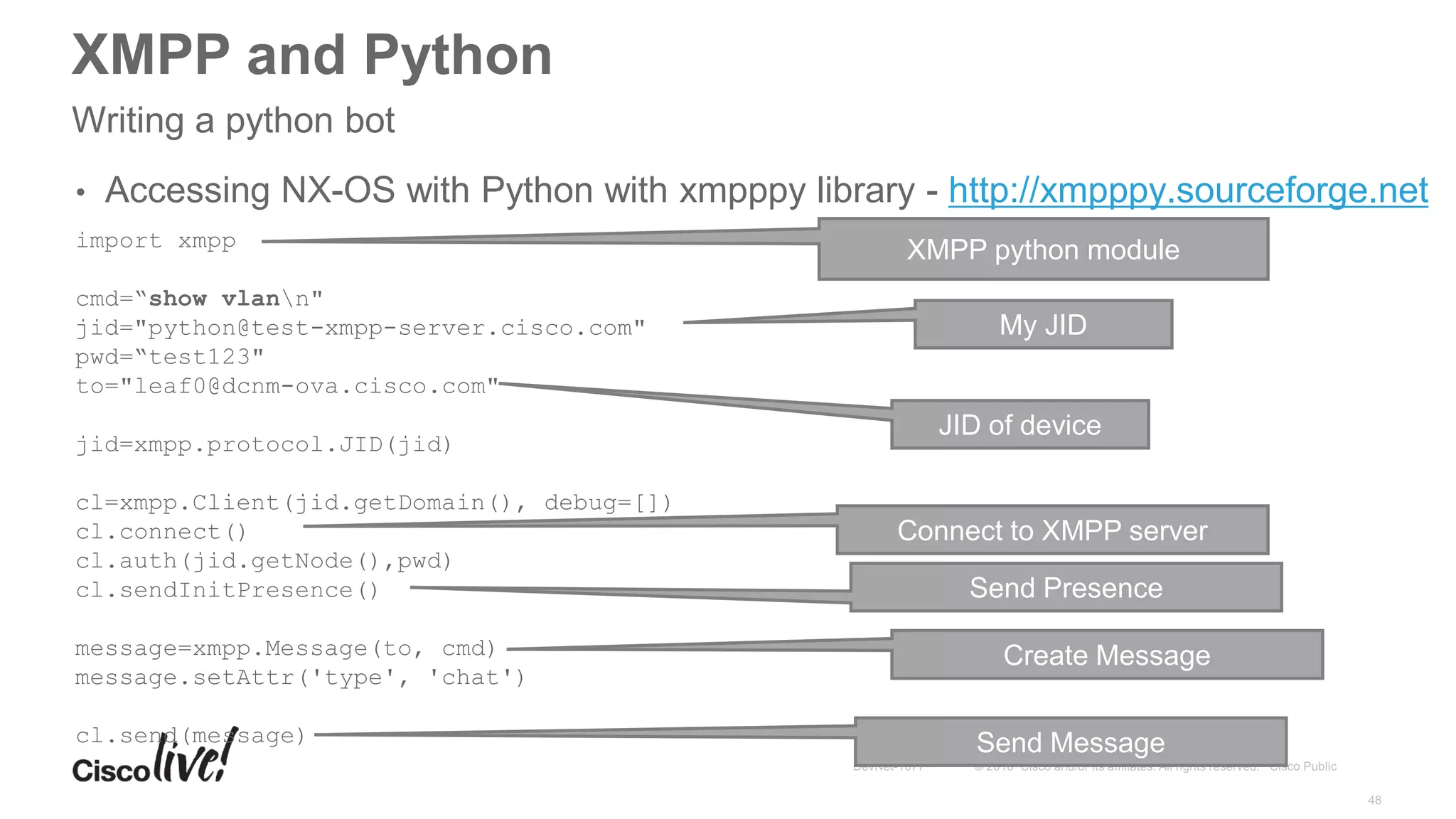 XMPP and Python
Writing a python bot
• Accessing NX-OS with Python with xmpppy library - http://xmpppy.sourceforge.net
import xmpp
cmd=“show vlann"
jid="python@test-xmpp-server.cisco.com"
pwd=“test123"
to="leaf0@dcnm-ova.cisco.com"
jid=xmpp.protocol.JID(jid)
cl=xmpp.Client(jid.getDomain(), debug=[])
cl.connect()
cl.auth(jid.getNode(),pwd)
cl.sendInitPresence()
message=xmpp.Message(to, cmd)
message.setAttr('type', 'chat')
cl.send(message)
XMPP python module
My JID
JID of device
Connect to XMPP server
Send Presence
Send Message
Create Message
 