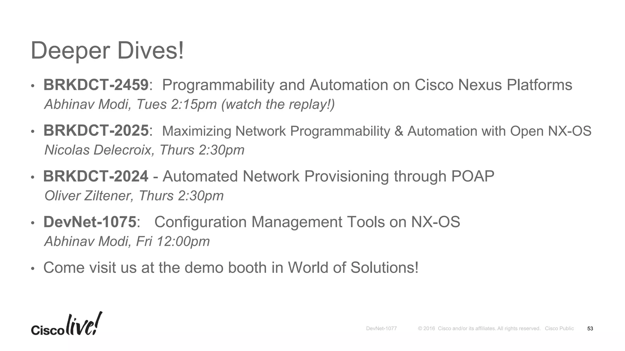 Deeper Dives!
• BRKDCT-2459: Programmability and Automation on Cisco Nexus Platforms
Abhinav Modi, Tues 2:15pm (watch the replay!)
• BRKDCT-2025: Maximizing Network Programmability & Automation with Open NX-OS
Nicolas Delecroix, Thurs 2:30pm
• BRKDCT-2024 - Automated Network Provisioning through POAP
Oliver Ziltener, Thurs 2:30pm
• DevNet-1075: Configuration Management Tools on NX-OS
Abhinav Modi, Fri 12:00pm
• Come visit us at the demo booth in World of Solutions!
53
 