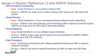 Issues in Neutron Reference L3 and ASR1K Solutions
• NAT for External Connectivity:
• Issue - Scale limitation in Linux iptables software NAT.
• Solution - ASR1K can scale up to 4 million dynamic NAT entries and 16K static NAT
entries.
• Tenant Routing:
• Issue - Scale limitations in Linux namespaces based software tenant networking.
• Solution - ASR1K uses Virtual Routing and Forwarding (VRF) instances for tenant routers.
ASR1K can scale up to 4k VRFs (8k in upcoming release).
• Tenant Networks:
• Issue- Scale limitations in Linux software based interfaces.
• Solution - ASR1K plugin maps tenant networks to sub-interfaces on ASR1K. ASR1K
supports up to 64k sub-interfaces.
• Data Throughput:
• Issue - Performance limitations with software packet forwarding and NAT on generic
compute hardware.
• Solution - ASR1K can perform packet forwarding and NAT at rates upto 230 Gbps.
 