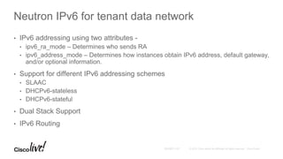 Neutron IPv6 for tenant data network
• IPv6 addressing using two attributes -
• ipv6_ra_mode – Determines who sends RA
• ipv6_address_mode – Determines how instances obtain IPv6 address, default gateway,
and/or optional information.
• Support for different IPv6 addressing schemes
• SLAAC
• DHCPv6-stateless
• DHCPv6-stateful
• Dual Stack Support
• IPv6 Routing
 