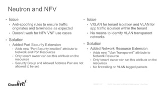 Neutron and NFV
• Issue
• Anti-spoofing rules to ensure traffic
originates and terminates as expected
• Doesn’t work for NFV VNF use cases
• Solution
• Added Port Security Extension
• Adds new “Port Security enabled” attribute to
Network and Port Resources
• Only tenant owner can set this attribute on the
resources
• Security Group and Allowed Address Pair are not
allowed to be set
• Issue
• VXLAN for tenant isolation and VLAN for
app traffic isolation within the tenant
• No means to identify VLAN transparent
networks
• Solution
• Added Network Resource Extension
• Adds new “Vlan Transparent” attribute to
Network Resource
• Only tenant owner can set this attribute on the
resources
• No firewalling on VLAN tagged packets
 