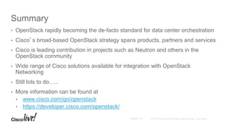 Summary
• OpenStack rapidly becoming the de-facto standard for data center orchestration
• Cisco’s broad-based OpenStack strategy spans products, partners and services
• Cisco is leading contribution in projects such as Neutron and others in the
OpenStack community
• Wide range of Cisco solutions available for integration with OpenStack
Networking
• Still lots to do…..
• More information can be found at
• www.cisco.com/go/openstack
• https://developer.cisco.com/openstack/
 
