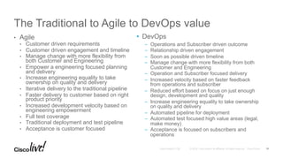 © 2016 Cisco and/or its affiliates. All rights reserved. Cisco PublicAndy Boden [1176]
The Traditional to Agile to DevOps value
•  Agile
•  Customer driven requirements
•  Customer driven engagement and timeline
•  Manage change with more flexibility from
both Customer and Engineering
•  Empower a engineering focused planning
and delivery
•  Increase engineering equality to take
ownership on quality and delivery
•  Iterative delivery to the traditional pipeline
•  Faster delivery to customer based on right
product priority
•  Increased development velocity based on
engineering empowerment
•  Full test coverage
•  Traditional deployment and test pipeline
•  Acceptance is customer focused
11
•  DevOps
–  Operations and Subscriber driven outcome
–  Relationship driven engagement
–  Soon as possible driven timeline
–  Manage change with more flexibility from both
Customer and Engineering
–  Operation and Subscriber focused delivery
–  Increased velocity based on faster feedback
from operations and subscriber
–  Reduced effort based on focus on just enough
design, development and quality
–  Increase engineering equality to take ownership
on quality and delivery
–  Automated pipeline for deployment
–  Automated test focused high value areas (legal,
make money)
–  Acceptance is focused on subscribers and
operations
 