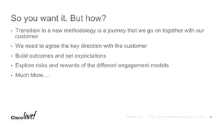 © 2016 Cisco and/or its affiliates. All rights reserved. Cisco PublicAndy Boden [1176]
So you want it. But how?
•  Transition to a new methodology is a journey that we go on together with our
customer
•  We need to agree the key direction with the customer
•  Build outcomes and set expectations
•  Explore risks and rewards of the different engagement models
•  Much More….
16
 