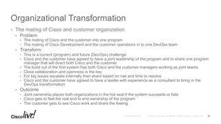 © 2016 Cisco and/or its affiliates. All rights reserved. Cisco PublicAndy Boden [1176]
Organizational Transformation
•  The mating of Cisco and customer organization
•  Problem
•  The mating of Cisco and the customer into one program
•  The mating of Cisco Development and the customer operations in to one DevOps team
•  Transform
•  This is a current (program) and future (DevOps) challenge
•  Cisco and the customer have agreed to have a joint leadership of the program and to share one program
manager that will direct both Cisco and the customer
•  The build out of the first system has both Cisco and the customer managers working as joint teams
•  Close collaboration and openness is the key
•  For big issues escalate internally then share based on risk and time to resolve
•  Cisco and the customer have agreed to have a leader with experience as a consultant to bring in the
DevOps transformation
•  Outcome
•  Joint ownership places both organizations in the hot seat if the system succeeds or fails
•  Cisco gets to feel the real end to end ownership of the program
•  The customer gets to see Cisco work and share the feeling
25
 