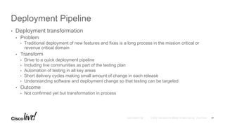 © 2016 Cisco and/or its affiliates. All rights reserved. Cisco PublicAndy Boden [1176]
Deployment Pipeline
•  Deployment transformation
•  Problem
•  Traditional deployment of new features and fixes is a long process in the mission critical or
revenue critical domain
•  Transform
•  Drive to a quick deployment pipeline
•  Including live communities as part of the testing plan
•  Automation of testing in all key areas
•  Short delivery cycles making small amount of change in each release
•  Understanding software and deployment change so that testing can be targeted
•  Outcome
•  Not confirmed yet but transformation in process
27
 