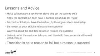 © 2016 Cisco and/or its affiliates. All rights reserved. Cisco PublicAndy Boden [1176]
Lessons and Advice
•  Make collaboration a key corner stone and get the team to do it
•  Know the contract but don’t have it banded around as the “rules”
•  Be confident that you have the back-up by the organizations leadership
•  Be honest as your attitude reflects to the customer
•  Worrying about the end date results in missing the outcome
•  Listen to what the customer tells you and then help them understand the real
world context
•  Transition is not a reason to fail but a reason to succeed
29
 