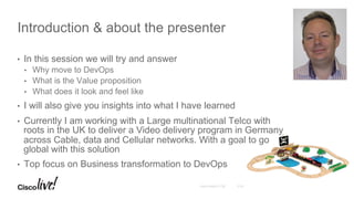© 2016 Cisco and/or its affiliates. All rights reserved. Cisco PublicAndy Boden [1176]
•  In this session we will try and answer
•  Why move to DevOps
•  What is the Value proposition
•  What does it look and feel like
•  I will also give you insights into what I have learned
•  Currently I am working with a Large multinational Telco with
roots in the UK to deliver a Video delivery program in Germany
across Cable, data and Cellular networks. With a goal to go
global with this solution
•  Top focus on Business transformation to DevOps
Introduction & about the presenter
 