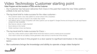 © 2016 Cisco and/or its affiliates. All rights reserved. Cisco PublicAndy Boden [1176]
•  Our Customer has had poor deliveries from Cisco in the past that made the new Video platform
unlikely to be won by Cisco.
•  The top level brief to make success for the video customer:-
•  The Customer needs a new video platform to remain ahead of the competition
•  They also want to make an impact in the mobile video market
•  This platform will be in direct competition with other systems such as AppleTV, Google Chrome and Amazon Fire with rapid feature
change and high availability
•  New features velocity is highly important
•  Quick delivery to the market
•  Visible roadmap to have new features
•  The top level brief to make success for Cisco :-
•  Cisco has a video solution product called Infinite Home that needs to come to market and be successful
•  Cisco need to show we can deploy a future generation video service to rival the rest of the industry
•  The success we have in this program is a door opener to significant domination in the video
space…
•  Our customers brings the knowledge and ability to operate a large video footprint
Video Technology Customer starting point
Video Program and the transition of Cisco and the Customer
5
 