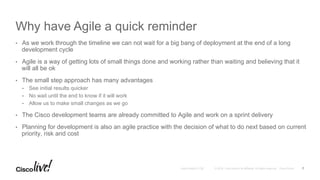 © 2016 Cisco and/or its affiliates. All rights reserved. Cisco PublicAndy Boden [1176]
Why have Agile a quick reminder
•  As we work through the timeline we can not wait for a big bang of deployment at the end of a long
development cycle
•  Agile is a way of getting lots of small things done and working rather than waiting and believing that it
will all be ok
•  The small step approach has many advantages
•  See initial results quicker
•  No wait until the end to know if it will work
•  Allow us to make small changes as we go
•  The Cisco development teams are already committed to Agile and work on a sprint delivery
•  Planning for development is also an agile practice with the decision of what to do next based on current
priority, risk and cost
7
 
