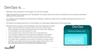 © 2016 Cisco and/or its affiliates. All rights reserved. Cisco PublicAndy Boden [1176]
DevOps is….
•  DevOps is the extension of the Agile, CI and CD concept
•  Agile development empowers the developers to choose work and commit to delivery and includes automated
testing at the code level
•  CI creates rapid integration and testing of software created by agile and non agile development teams in an
environment
•  CD takes the tested work from CI and allows for automated deployment of the packages
•  DevOps brings together the developers with the Operations teams
•  When work is planned the operations teams are aware of the change
•  When developers work they understand where the code will be deployed
•  The developers code with operations in mind
•  The CI system has a environment that is live or represents live
•  The CD system deploys the same code and configures for all systems
•  High monitoring information is available from the system and it code
•  Issues identified by operations can be provided directly to the Dev teams
•  On system failure operations have access to all teams to restore service
•  Software is promoted through the live system stages (Alpha, Beta, Live)
•  It is only done when it is in the field and customers use it
9
DevOps
Continuous Delivery (CD)
Continuous Integration (CI)
Agile Development
(Agile)
 