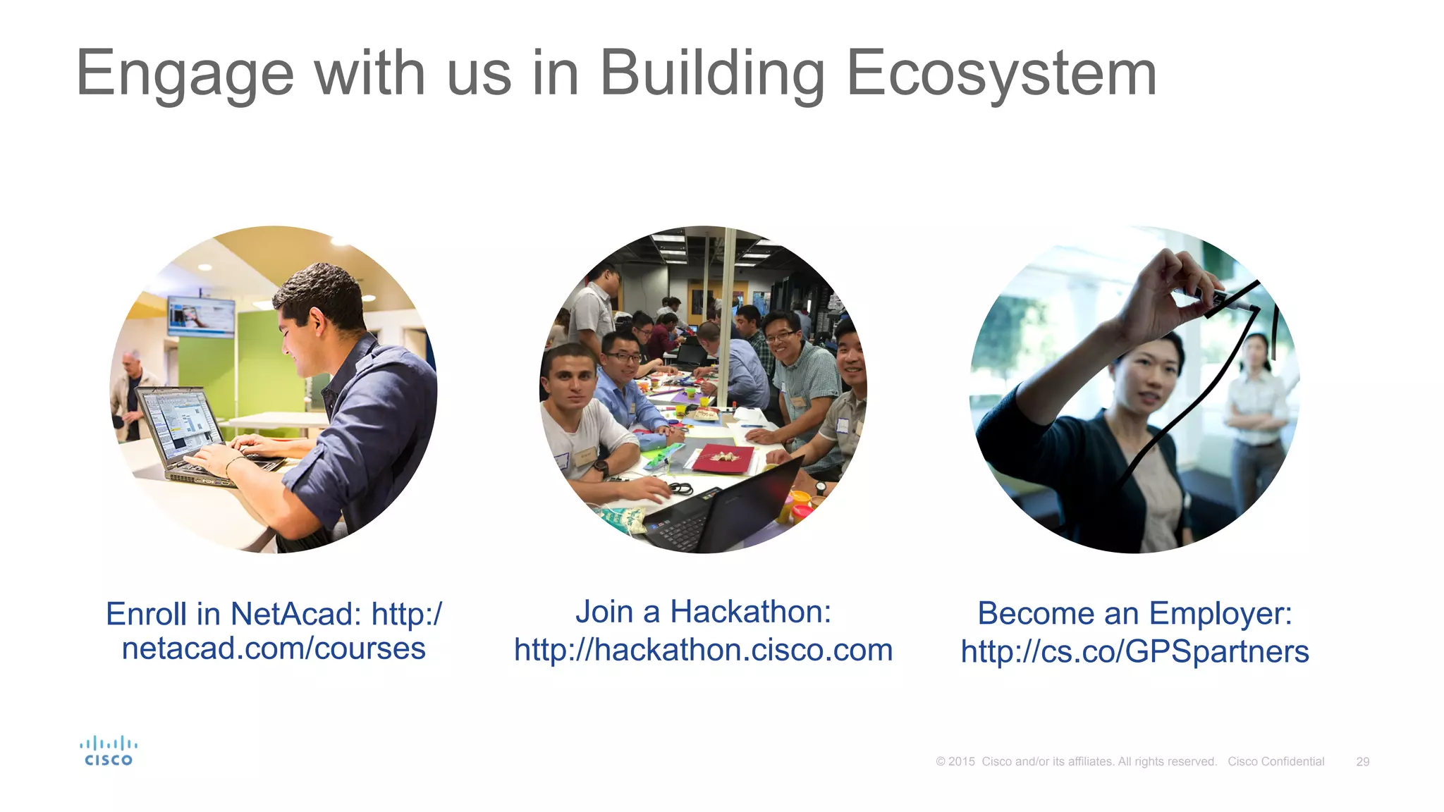 29© 2015 Cisco and/or its affiliates. All rights reserved. Cisco Confidential
Engage with us in Building Ecosystem
Enroll in NetAcad: http:/
netacad.com/courses
Join a Hackathon:
http://hackathon.cisco.com
Become an Employer:
http://cs.co/GPSpartners
 