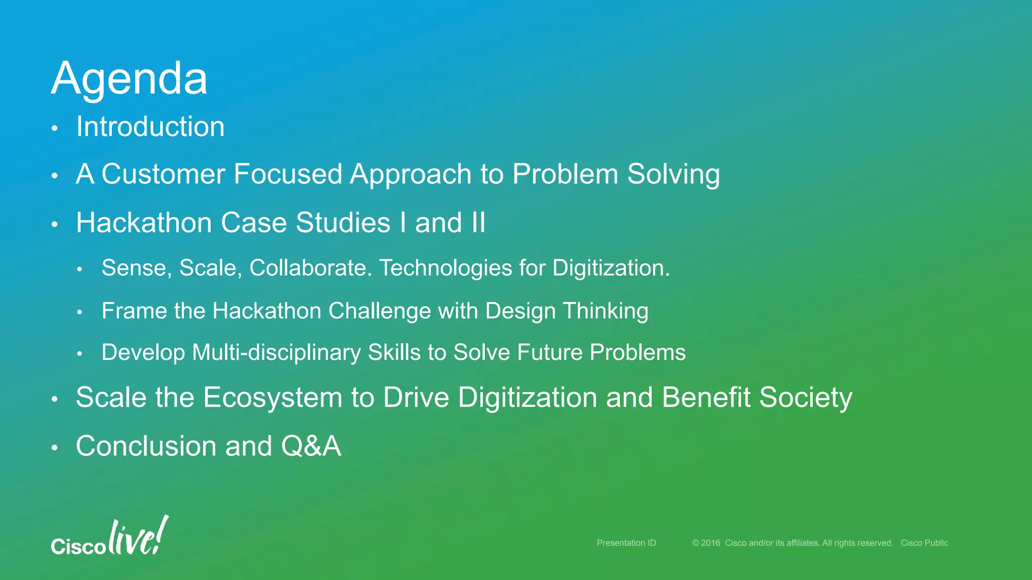 © 2016 Cisco and/or its affiliates. All rights reserved. Cisco PublicPresentation ID
•  Introduction
•  A Customer Focused Approach to Problem Solving
•  Hackathon Case Studies I and II
•  Sense, Scale, Collaborate. Technologies for Digitization.
•  Frame the Hackathon Challenge with Design Thinking
•  Develop Multi-disciplinary Skills to Solve Future Problems
•  Scale the Ecosystem to Drive Digitization and Benefit Society
•  Conclusion and Q&A
Agenda
 