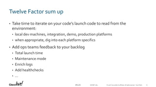 © 2018 Cisco and/or its affiliates. All rights reserved. Cisco Public#CLUS
Twelve Factor sum up
• Take time to iterate on your code’s launch code to read from the
environment:
• local dev machines, integration, demo, production platforms
• when appropriate, dig into each platform specifics
• Add ops teams feedback to your backlog
• Total launch time
• Maintenance mode
• Enrich logs
• Add healthchecks
• …
DEVNET-1871 11
 