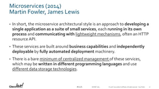 © 2018 Cisco and/or its affiliates. All rights reserved. Cisco Public#CLUS
Microservices (2014)
Martin Fowler, James Lewis
• In short, the microservice architectural style is an approach to developing a
single application as a suite of small services, each running in its own
process and communicating with lightweight mechanisms, often an HTTP
resource API.
• These services are built around business capabilities and independently
deployable by fully automated deployment machinery.
• There is a bare minimum of centralized management of these services,
which may be written in different programming languages and use
different data storage technologies.
DEVNET-1871 17
 