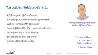 © 2018 Cisco and/or its affiliates. All rights reserved. Cisco Public#CLUS
/Cisco/DevNet/SteveSfartz
• API Evangelist @CiscoDevNet
• API Design,Architecture and Deployment
• WebexTeams & xAPI developer
• hosted @CiscoROI: Paris Innovation Center
• Node.js mainly, a bit of #golang
• Europe and all over the world
• github: //ObjectIsAdvantag
DEVNET-1871
“vision without
execution is
hallucination”
-- Thomas Edison
mailto: stsfartz@cisco.com
twitter: @SteveSfartz
2
 
