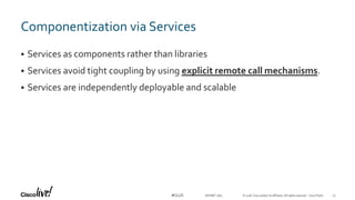 © 2018 Cisco and/or its affiliates. All rights reserved. Cisco Public#CLUS
Componentization via Services
 Services as components rather than libraries
 Services avoid tight coupling by using explicit remote call mechanisms.
 Services are independently deployable and scalable
DEVNET-1871 23
 