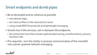 © 2018 Cisco and/or its affiliates. All rights reserved. Cisco Public#CLUS
Smart endpoints and dumb pipes
 Be as decoupled and as cohesive as possible
 own domain logic,
 act more as filters in the classical Unix sense
 using simple RESTish protocols and lightweight messaging
 Smarts live in the services, not in-between the endpoints
 No central tool / bus that includes sophisticated routing, transformations, process,
business rules
 Pre-requisite : turn the chatty in-process communication of the monolith
into coarser-grained network messaging
DEVNET-1871 25
 