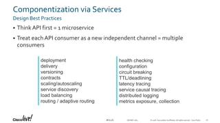 © 2018 Cisco and/or its affiliates. All rights reserved. Cisco Public#CLUS
Componentization via Services
Design Best Practices
 ThinkAPI first = 1 microservice
 Treat each API consumer as a new independent channel = multiple
consumers
DEVNET-1871
deployment
delivery
versioning
contracts
scaling/autoscaling
service discovery
load balancing
routing / adaptive routing
health checking
configuration
circuit breaking
TTL/deadlining
latency tracing
service causal tracing
distributed logging
metrics exposure, collection
26
 