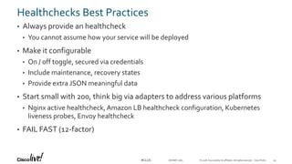 © 2018 Cisco and/or its affiliates. All rights reserved. Cisco Public#CLUS
Healthchecks Best Practices
• Always provide an healthcheck
• You cannot assume how your service will be deployed
• Make it configurable
• On / off toggle, secured via credentials
• Include maintenance, recovery states
• Provide extra JSON meaningful data
• Start small with 200, think big via adapters to address various platforms
• Nginx active healthcheck, Amazon LB healthcheck configuration, Kubernetes
liveness probes, Envoy healthcheck
• FAIL FAST (12-factor)
DEVNET-1871 34
 