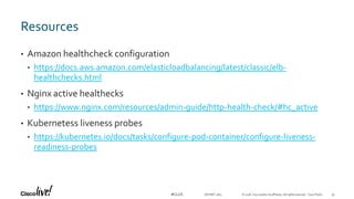 © 2018 Cisco and/or its affiliates. All rights reserved. Cisco Public#CLUS
Resources
• Amazon healthcheck configuration
• https://docs.aws.amazon.com/elasticloadbalancing/latest/classic/elb-
healthchecks.html
• Nginx active healthecks
• https://www.nginx.com/resources/admin-guide/http-health-check/#hc_active
• Kubernetess liveness probes
• https://kubernetes.io/docs/tasks/configure-pod-container/configure-liveness-
readiness-probes
DEVNET-1871 35
 