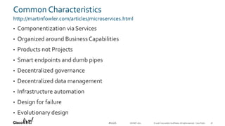 © 2018 Cisco and/or its affiliates. All rights reserved. Cisco Public#CLUS
Common Characteristics
http://martinfowler.com/articles/microservices.html
• Componentization via Services
• Organized around Business Capabilities
• Products not Projects
• Smart endpoints and dumb pipes
• Decentralized governance
• Decentralized data management
• Infrastructure automation
• Design for failure
• Evolutionary design
DEVNET-1871 36
 