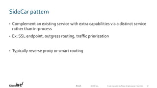 © 2018 Cisco and/or its affiliates. All rights reserved. Cisco Public#CLUS
SideCar pattern
• Complement an existing service with extra capabilities via a distinct service
rather than in-process
• Ex: SSL endpoint, outgress routing, traffic priorization
• Typically reverse proxy or smart routing
DEVNET-1871 38
 
