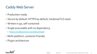 © 2018 Cisco and/or its affiliates. All rights reserved. Cisco Public#CLUS
CaddyWeb Server
• Production-ready
• Secure by default: HTTPS by default, hardenedTLS stack
• Written in go, self-contained
• Single executable with no dependency
• https://caddyserver.com/download
• Multi-platform, container friendly
• Plugin-architecture
DEVNET-1871 39
 