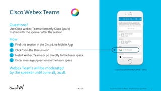 © 2018 Cisco and/or its affiliates. All rights reserved. Cisco Public#CLUS
Cisco WebexTeams
Questions?
Use Cisco Webex Teams (formerly Cisco Spark)
to chat with the speaker after the session
Find this session in the Cisco Live Mobile App
Click “Join the Discussion”
Install Webex Teams or go directly to the team space
Enter messages/questions in the team space
How
Webex Teams will be moderated
by the speaker until June 18, 2018.
cs.co/ciscolivebot#DEVNET-1871
© 2018 Cisco and/or its affiliates. All rights reserved. Cisco Public 4
1
2
3
4
4
 